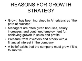 REASONS FOR GROWTH
STRATEGY
• Growth has been ingrained in Americans as ‘’the
path of success’’
• Managers are often given bonuses, salary
increases, and continued employment for
achieving growth in sales and profits
• Pressure from investors and others with a
financial interest in the company
• A belief exists that the company must grow if it is
to survive.
 