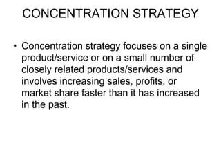CONCENTRATION STRATEGY
• Concentration strategy focuses on a single
product/service or on a small number of
closely related products/services and
involves increasing sales, profits, or
market share faster than it has increased
in the past.
 