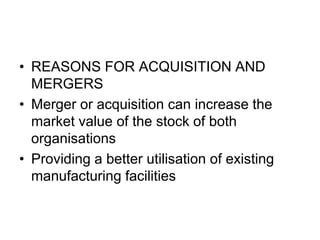 • REASONS FOR ACQUISITION AND
MERGERS
• Merger or acquisition can increase the
market value of the stock of both
organisations
• Providing a better utilisation of existing
manufacturing facilities
 