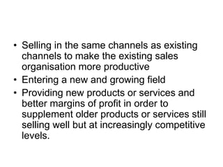 • Selling in the same channels as existing
channels to make the existing sales
organisation more productive
• Entering a new and growing field
• Providing new products or services and
better margins of profit in order to
supplement older products or services still
selling well but at increasingly competitive
levels.
 