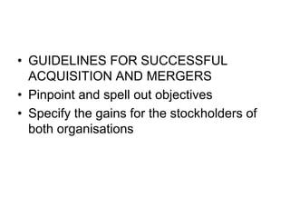 • GUIDELINES FOR SUCCESSFUL
ACQUISITION AND MERGERS
• Pinpoint and spell out objectives
• Specify the gains for the stockholders of
both organisations
 