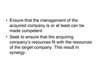 • Ensure that the management of the
acquired company is or at least can be
made competent.
• Seek to ensure that the acquiring
company’s resources fit with the resources
of the target company. This result in
synergy.
 