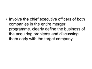 • Involve the chief executive officers of both
companies in the entire merger
programme. clearly define the business of
the acquiring problems and discussing
them early with the target company
 
