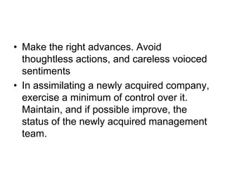 • Make the right advances. Avoid
thoughtless actions, and careless voioced
sentiments
• In assimilating a newly acquired company,
exercise a minimum of control over it.
Maintain, and if possible improve, the
status of the newly acquired management
team.
 