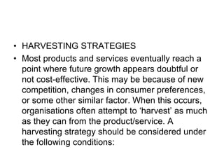 • HARVESTING STRATEGIES
• Most products and services eventually reach a
point where future growth appears doubtful or
not cost-effective. This may be because of new
competition, changes in consumer preferences,
or some other similar factor. When this occurs,
organisations often attempt to ‘harvest’ as much
as they can from the product/service. A
harvesting strategy should be considered under
the following conditions:
 