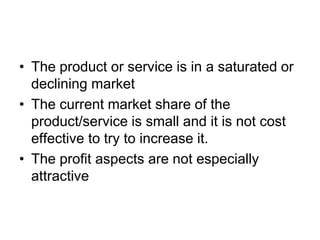 • The product or service is in a saturated or
declining market
• The current market share of the
product/service is small and it is not cost
effective to try to increase it.
• The profit aspects are not especially
attractive
 