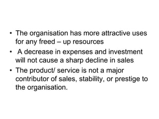 • The organisation has more attractive uses
for any freed – up resources
• A decrease in expenses and investment
will not cause a sharp decline in sales
• The product/ service is not a major
contributor of sales, stability, or prestige to
the organisation.
 