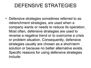 DEFENSIVE STRATEGIES
• Defensive strategies sometimes referred to as
retrenchment strategies, are used when a
company wants or needs to reduce its operation.
Most often, defensive strategies are used to
reverse a negative trend or to overcome a crisis
or problem situation. Consequently, defensive
strategies usually are chosen as a short-term
solution or because no better alternative exists.
Specific reasons for using defensive strategies
include:
 