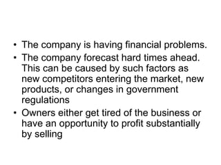 • The company is having financial problems.
• The company forecast hard times ahead.
This can be caused by such factors as
new competitors entering the market, new
products, or changes in government
regulations
• Owners either get tired of the business or
have an opportunity to profit substantially
by selling
 