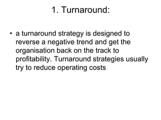 1. Turnaround:
• a turnaround strategy is designed to
reverse a negative trend and get the
organisation back on the track to
profitability. Turnaround strategies usually
try to reduce operating costs
 