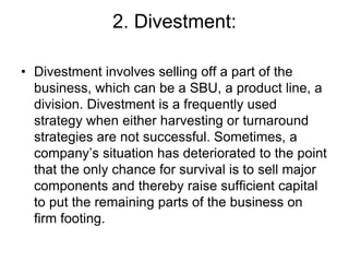 2. Divestment:
• Divestment involves selling off a part of the
business, which can be a SBU, a product line, a
division. Divestment is a frequently used
strategy when either harvesting or turnaround
strategies are not successful. Sometimes, a
company’s situation has deteriorated to the point
that the only chance for survival is to sell major
components and thereby raise sufficient capital
to put the remaining parts of the business on
firm footing.
 
