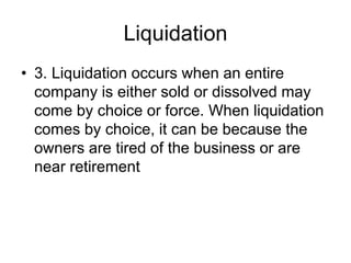 Liquidation
• 3. Liquidation occurs when an entire
company is either sold or dissolved may
come by choice or force. When liquidation
comes by choice, it can be because the
owners are tired of the business or are
near retirement
 