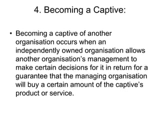 4. Becoming a Captive:
• Becoming a captive of another
organisation occurs when an
independently owned organisation allows
another organisation’s management to
make certain decisions for it in return for a
guarantee that the managing organisation
will buy a certain amount of the captive’s
product or service.
 