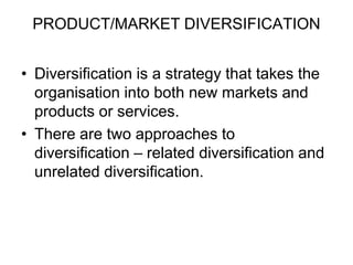 PRODUCT/MARKET DIVERSIFICATION
• Diversification is a strategy that takes the
organisation into both new markets and
products or services.
• There are two approaches to
diversification – related diversification and
unrelated diversification.
 