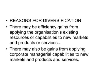 • REASONS FOR DIVERSIFICATION
• There may be efficiency gains from
applying the organisation’s existing
resources or capabilities to new markets
and products or services..
• There may also be gains from applying
corporate managerial capabilities to new
markets and products and services.
 