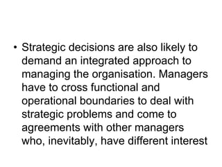 • Strategic decisions are also likely to
demand an integrated approach to
managing the organisation. Managers
have to cross functional and
operational boundaries to deal with
strategic problems and come to
agreements with other managers
who, inevitably, have different interest
 