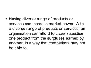 • Having diverse range of products or
services can increase market power. With
a diverse range of products or services, an
organisation can afford to cross subsidise
one product from the surpluses earned by
another, in a way that competitors may not
be able to.
 