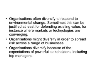 • Organisations often diversify to respond to
environmental change. Sometimes this can be
justified at least for defending existing value, for
instance where markets or technologies are
converging.
• Organisations might diversify in order to spread
risk across a range of businesses.
• Organisations diversify because of the
expectations of powerful stakeholders, including
top managers.
 