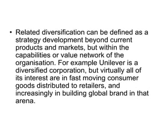 • Related diversification can be defined as a
strategy development beyond current
products and markets, but within the
capabilities or value network of the
organisation. For example Unilever is a
diversified corporation, but virtually all of
its interest are in fast moving consumer
goods distributed to retailers, and
increasingly in building global brand in that
arena.
 