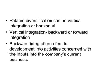 • Related diversification can be vertical
integration or horizontal
• Vertical integration- backward or forward
integration
• Backward integration refers to
development into activities concerned with
the inputs into the company’s current
business.
 