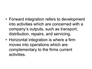 • Forward integration refers to development
into activities which are concerned with a
company’s outputs, such as transport,
distribution, repairs, and servicing.
• Horizontal integration is where a firm
moves into operations which are
complementary to the firms current
activities.
 