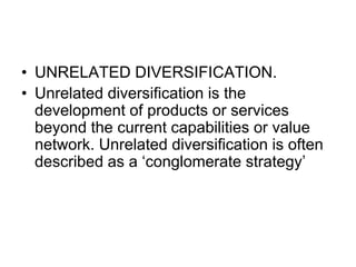 • UNRELATED DIVERSIFICATION.
• Unrelated diversification is the
development of products or services
beyond the current capabilities or value
network. Unrelated diversification is often
described as a ‘conglomerate strategy’
 