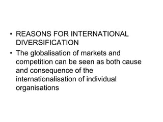 • REASONS FOR INTERNATIONAL
DIVERSIFICATION
• The globalisation of markets and
competition can be seen as both cause
and consequence of the
internationalisation of individual
organisations
 