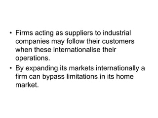 • Firms acting as suppliers to industrial
companies may follow their customers
when these internationalise their
operations.
• By expanding its markets internationally a
firm can bypass limitations in its home
market.
 