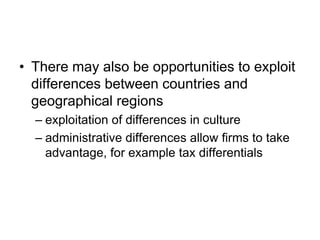 • There may also be opportunities to exploit
differences between countries and
geographical regions
– exploitation of differences in culture
– administrative differences allow firms to take
advantage, for example tax differentials
 