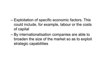 – Exploitation of specific economic factors. This
could include, for example, labour or the costs
of capital
– By internationalisation companies are able to
broaden the size of the market so as to exploit
strategic capabilities
 