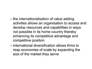 – the internationalisation of value adding
activities allows an organisation to access and
develop resources and capabilities in ways
not possible in its home country thereby
enhancing its competitive advantage and
competitive position
– international diversification allows firms to
reap economies of scale by expanding the
size of the market they serve
 