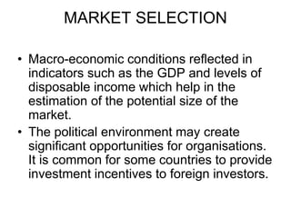 MARKET SELECTION
• Macro-economic conditions reflected in
indicators such as the GDP and levels of
disposable income which help in the
estimation of the potential size of the
market.
• The political environment may create
significant opportunities for organisations.
It is common for some countries to provide
investment incentives to foreign investors.
 