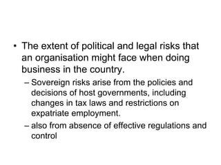 • The extent of political and legal risks that
an organisation might face when doing
business in the country.
– Sovereign risks arise from the policies and
decisions of host governments, including
changes in tax laws and restrictions on
expatriate employment.
– also from absence of effective regulations and
control
 