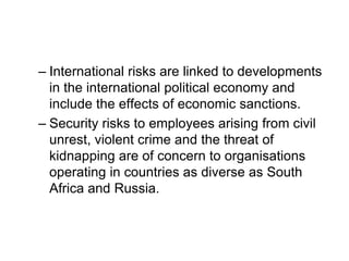 – International risks are linked to developments
in the international political economy and
include the effects of economic sanctions.
– Security risks to employees arising from civil
unrest, violent crime and the threat of
kidnapping are of concern to organisations
operating in countries as diverse as South
Africa and Russia.
 