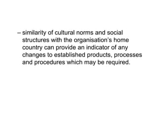 – similarity of cultural norms and social
structures with the organisation’s home
country can provide an indicator of any
changes to established products, processes
and procedures which may be required.
 
