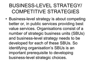 BUSINESS-LEVEL STRATEGY/
COMPETITIVE STRATEGIES
• Business-level strategy is about competing
better or, in public services providing best
value services. Organisations consist of a
number of strategic business units (SBUs)
and business-level strategy needs to be
developed for each of these SBUs. So
identifying organisation’s SBUs is an
important prerequisite to developing
business-level strategic choices.
 