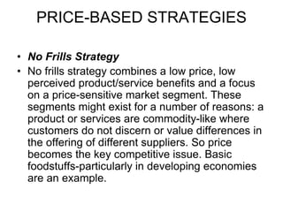 PRICE-BASED STRATEGIES
• No Frills Strategy
• No frills strategy combines a low price, low
perceived product/service benefits and a focus
on a price-sensitive market segment. These
segments might exist for a number of reasons: a
product or services are commodity-like where
customers do not discern or value differences in
the offering of different suppliers. So price
becomes the key competitive issue. Basic
foodstuffs-particularly in developing economies
are an example.
 