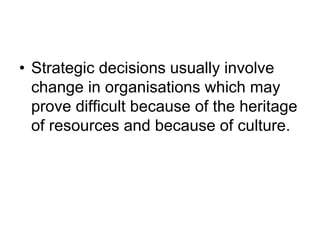 • Strategic decisions usually involve
change in organisations which may
prove difficult because of the heritage
of resources and because of culture.
 