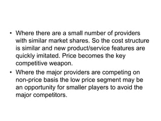 • Where there are a small number of providers
with similar market shares. So the cost structure
is similar and new product/service features are
quickly imitated. Price becomes the key
competitive weapon.
• Where the major providers are competing on
non-price basis the low price segment may be
an opportunity for smaller players to avoid the
major competitors.
 