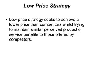Low Price Strategy
• Low price strategy seeks to achieve a
lower price than competitors whilst trying
to maintain similar perceived product or
service benefits to those offered by
competitors.
 