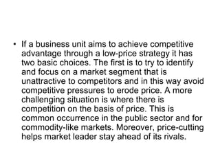 • If a business unit aims to achieve competitive
advantage through a low-price strategy it has
two basic choices. The first is to try to identify
and focus on a market segment that is
unattractive to competitors and in this way avoid
competitive pressures to erode price. A more
challenging situation is where there is
competition on the basis of price. This is
common occurrence in the public sector and for
commodity-like markets. Moreover, price-cutting
helps market leader stay ahead of its rivals.
 