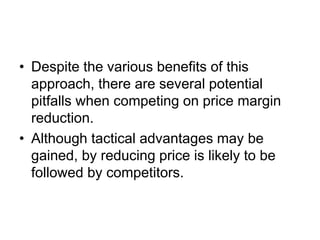 • Despite the various benefits of this
approach, there are several potential
pitfalls when competing on price margin
reduction.
• Although tactical advantages may be
gained, by reducing price is likely to be
followed by competitors.
 