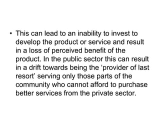 • This can lead to an inability to invest to
develop the product or service and result
in a loss of perceived benefit of the
product. In the public sector this can result
in a drift towards being the ‘provider of last
resort’ serving only those parts of the
community who cannot afford to purchase
better services from the private sector.
 
