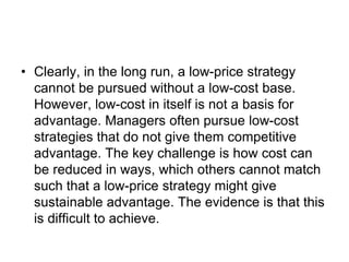 • Clearly, in the long run, a low-price strategy
cannot be pursued without a low-cost base.
However, low-cost in itself is not a basis for
advantage. Managers often pursue low-cost
strategies that do not give them competitive
advantage. The key challenge is how cost can
be reduced in ways, which others cannot match
such that a low-price strategy might give
sustainable advantage. The evidence is that this
is difficult to achieve.
 