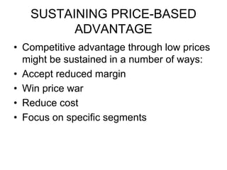 SUSTAINING PRICE-BASED
ADVANTAGE
• Competitive advantage through low prices
might be sustained in a number of ways:
• Accept reduced margin
• Win price war
• Reduce cost
• Focus on specific segments
 
