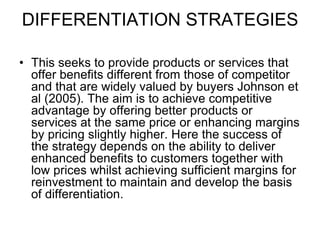 DIFFERENTIATION STRATEGIES
• This seeks to provide products or services that
offer benefits different from those of competitor
and that are widely valued by buyers Johnson et
al (2005). The aim is to achieve competitive
advantage by offering better products or
services at the same price or enhancing margins
by pricing slightly higher. Here the success of
the strategy depends on the ability to deliver
enhanced benefits to customers together with
low prices whilst achieving sufficient margins for
reinvestment to maintain and develop the basis
of differentiation.
 