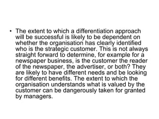 • The extent to which a differentiation approach
will be successful is likely to be dependent on
whether the organisation has clearly identified
who is the strategic customer. This is not always
straight forward to determine, for example for a
newspaper business, is the customer the reader
of the newspaper, the advertiser, or both? They
are likely to have different needs and be looking
for different benefits. The extent to which the
organisation understands what is valued by the
customer can be dangerously taken for granted
by managers.
 
