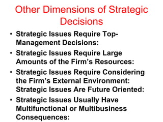 Other Dimensions of Strategic
Decisions
• Strategic Issues Require Top-
Management Decisions:
• Strategic Issues Require Large
Amounts of the Firm’s Resources:
• Strategic Issues Require Considering
the Firm’s External Environment:
Strategic Issues Are Future Oriented:
• Strategic Issues Usually Have
Multifunctional or Multibusiness
Consequences:
 