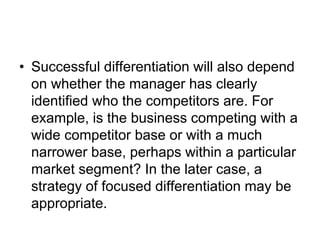 • Successful differentiation will also depend
on whether the manager has clearly
identified who the competitors are. For
example, is the business competing with a
wide competitor base or with a much
narrower base, perhaps within a particular
market segment? In the later case, a
strategy of focused differentiation may be
appropriate.
 