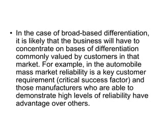 • In the case of broad-based differentiation,
it is likely that the business will have to
concentrate on bases of differentiation
commonly valued by customers in that
market. For example, in the automobile
mass market reliability is a key customer
requirement (critical success factor) and
those manufacturers who are able to
demonstrate high levels of reliability have
advantage over others.
 